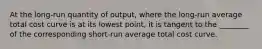 At the long-run quantity of output, where the long-run average total cost curve is at its lowest point, it is tangent to the ________ of the corresponding short-run average total cost curve.