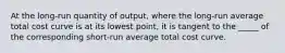 At the long-run quantity of output, where the long-run average total cost curve is at its lowest point, it is tangent to the _____ of the corresponding short-run average total cost curve.