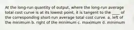 At the long-run quantity of output, where the long-run average total cost curve is at its lowest point, it is tangent to the ____ of the corresponding short-run average total cost curve. a. left of the minimum b. right of the minimum c. maximum d. minimum