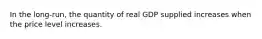 In the long-run, the quantity of real GDP supplied increases when the price level increases.