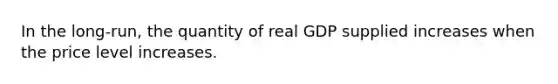 In the long-run, the quantity of real GDP supplied increases when the price level increases.