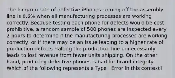 The long-run rate of defective iPhones coming off the assembly line is 0.6% when all manufacturing processes are working correctly. Because testing each phone for defects would be cost prohibitive, a random sample of 500 phones are inspected every 2 hours to determine if the manufacturing processes are working correctly, or if there may be an issue leading to a higher rate of production defects Halting the production line unnecessarily leads to lost revenue from fewer units shipping. On the other hand, producing defective phones is bad for brand integrity. Which of the following represents a Type I Error in this context?