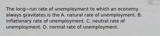 The long−run rate of unemployment to which an economy always gravitates is the A. natural rate of unemployment. B. inflationary rate of unemployment. C. neutral rate of unemployment. D. normal rate of unemployment.