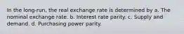 In the long-run, the real exchange rate is determined by a. The nominal exchange rate. b. Interest rate parity. c. Supply and demand. d. Purchasing power parity.