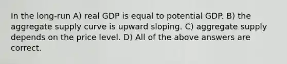 In the long-run A) real GDP is equal to potential GDP. B) the aggregate supply curve is upward sloping. C) aggregate supply depends on the price level. D) All of the above answers are correct.