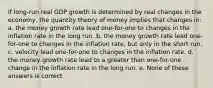 If long-run real GDP growth is determined by real changes in the economy, the quantity theory of money implies that changes in: a. the money growth rate lead one-for-one to changes in the inflation rate in the long run. b. the money growth rate lead one-for-one to changes in the inflation rate, but only in the short run. c. velocity lead one-for-one to changes in the inflation rate. d. the money growth rate lead to a greater than one-for-one change in the inflation rate in the long run. e. None of these answers is correct