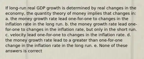 If long-run real GDP growth is determined by real changes in the economy, the quantity theory of money implies that changes in: a. the money growth rate lead one-for-one to changes in the inflation rate in the long run. b. the money growth rate lead one-for-one to changes in the inflation rate, but only in the short run. c. velocity lead one-for-one to changes in the inflation rate. d. the money growth rate lead to a greater than one-for-one change in the inflation rate in the long run. e. None of these answers is correct