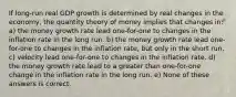 If long-run real GDP growth is determined by real changes in the economy, the quantity theory of money implies that changes in: a) the money growth rate lead one-for-one to changes in the inflation rate in the long run. b) the money growth rate lead one-for-one to changes in the inflation rate, but only in the short run. c) velocity lead one-for-one to changes in the inflation rate. d) the money growth rate lead to a greater than one-for-one change in the inflation rate in the long run. e) None of these answers is correct.