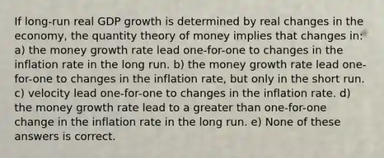 If long-run real GDP growth is determined by real changes in the economy, the quantity theory of money implies that changes in: a) the money growth rate lead one-for-one to changes in the inflation rate in the long run. b) the money growth rate lead one-for-one to changes in the inflation rate, but only in the short run. c) velocity lead one-for-one to changes in the inflation rate. d) the money growth rate lead to a greater than one-for-one change in the inflation rate in the long run. e) None of these answers is correct.