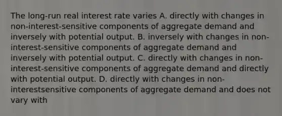 The long-run real interest rate varies A. directly with changes in non-interest-sensitive components of aggregate demand and inversely with potential output. B. inversely with changes in non-interest-sensitive components of aggregate demand and inversely with potential output. C. directly with changes in non-interest-sensitive components of aggregate demand and directly with potential output. D. directly with changes in non-interestsensitive components of aggregate demand and does not vary with