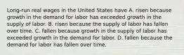 Long-run real wages in the United States have A. risen because growth in the demand for labor has exceeded growth in the supply of labor. B. risen because the supply of labor has fallen over time. C. fallen because growth in the supply of labor has exceeded growth in the demand for labor. D. fallen because the demand for labor has fallen over time.