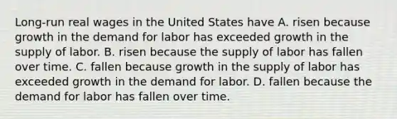 Long-run real wages in the United States have A. risen because growth in the demand for labor has exceeded growth in the supply of labor. B. risen because the supply of labor has fallen over time. C. fallen because growth in the supply of labor has exceeded growth in the demand for labor. D. fallen because the demand for labor has fallen over time.