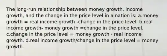 The long-run relationship between money growth, income growth, and the change in the price level in a nation is: a.money growth = real income growth -change in the price level. b.real income growth- money growth =change in the price level. c.change in the price level = money growth - real income growth. d.real income growth/change in the price level = money growth.