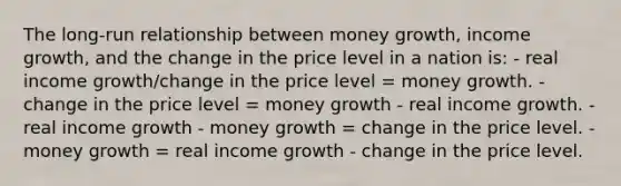 The long-run relationship between money growth, income growth, and the change in the price level in a nation is: - real income growth/change in the price level = money growth. - change in the price level = money growth - real income growth. - real income growth - money growth = change in the price level. - money growth = real income growth - change in the price level.