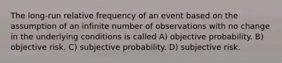 The long-run relative frequency of an event based on the assumption of an infinite number of observations with no change in the underlying conditions is called A) objective probability. B) objective risk. C) subjective probability. D) subjective risk.