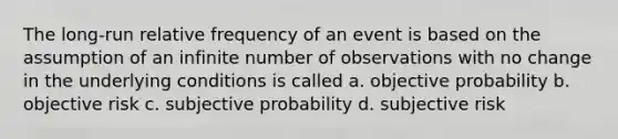 The long-run relative frequency of an event is based on the assumption of an infinite number of observations with no change in the underlying conditions is called a. objective probability b. objective risk c. subjective probability d. subjective risk