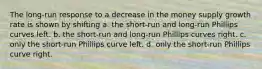 The long-run response to a decrease in the money supply growth rate is shown by shifting a. the short-run and long-run Phillips curves left. b. the short-run and long-run Phillips curves right. c. only the short-run Phillips curve left. d. only the short-run Phillips curve right.