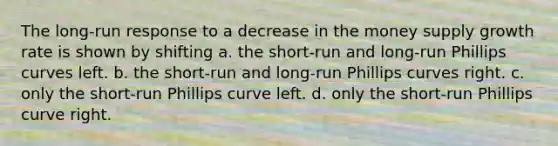 The long-run response to a decrease in the money supply growth rate is shown by shifting a. the short-run and long-run Phillips curves left. b. the short-run and long-run Phillips curves right. c. only the short-run Phillips curve left. d. only the short-run Phillips curve right.