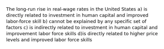 The long-run rise in real-wage rates in the United States a) is directly related to investment in human capital and improved labor-force skill b) cannot be explained by any specific set of factors c) is indirectly related to investment in human capital and improvement labor force skills d)is directly related to higher price levels and improved labor force skills