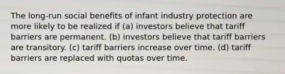 The long-run social benefits of infant industry protection are more likely to be realized if (a) investors believe that tariff barriers are permanent. (b) investors believe that tariff barriers are transitory. (c) tariff barriers increase over time. (d) tariff barriers are replaced with quotas over time.