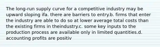 The long-run supply curve for a competitive industry may be upward sloping ifa. there are barriers to entry.b. firms that enter the industry are able to do so at lower average total costs than the existing firms in theindustry.c. some key inputs to the production process are available only in limited quantities.d. accounting profits are positiv