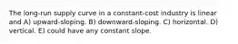 The long-run supply curve in a constant-cost industry is linear and A) upward-sloping. B) downward-sloping. C) horizontal. D) vertical. E) could have any constant slope.