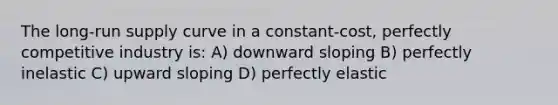 The long-run supply curve in a constant-cost, perfectly competitive industry is: A) downward sloping B) perfectly inelastic C) upward sloping D) perfectly elastic