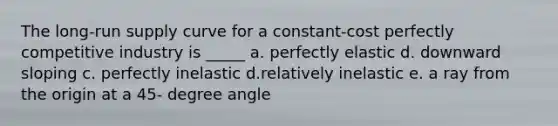 The long-run supply curve for a constant-cost perfectly competitive industry is _____ a. perfectly elastic d. downward sloping c. perfectly inelastic d.relatively inelastic e. a ray from the origin at a 45- degree angle