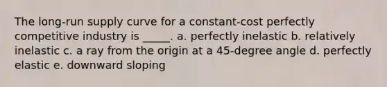 ​The <a href='https://www.questionai.com/knowledge/kDweKfWm70-long-run-supply' class='anchor-knowledge'>long-run supply</a> curve for a constant-cost perfectly competitive industry is _____. a. ​perfectly inelastic b. ​relatively inelastic c. ​a ray from the origin at a 45-degree angle d. ​perfectly elastic e. ​downward sloping