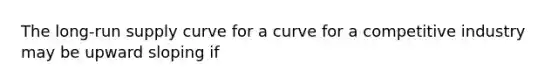 The long-run supply curve for a curve for a competitive industry may be upward sloping if