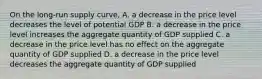 On the long-run supply curve, A. a decrease in the price level decreases the level of potential GDP B. a decrease in the price level increases the aggregate quantity of GDP supplied C. a decrease in the price level has no effect on the aggregate quantity of GDP supplied D. a decrease in the price level decreases the aggregate quantity of GDP supplied