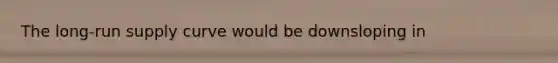 The long-run supply curve would be downsloping in