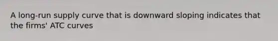 A long-run supply curve that is downward sloping indicates that the firms' ATC curves
