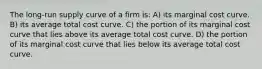 The long-run supply curve of a firm is: A) its marginal cost curve. B) its average total cost curve. C) the portion of its marginal cost curve that lies above its average total cost curve. D) the portion of its marginal cost curve that lies below its average total cost curve.