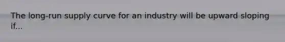 The long-run supply curve for an industry will be upward sloping if...