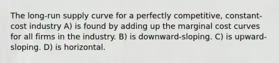 The long-run supply curve for a perfectly competitive, constant-cost industry A) is found by adding up the marginal cost curves for all firms in the industry. B) is downward-sloping. C) is upward-sloping. D) is horizontal.