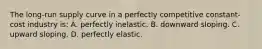 The long-run supply curve in a perfectly competitive constant-cost industry is: A. perfectly inelastic. B. downward sloping. C. upward sloping. D. perfectly elastic.