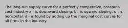The long-run supply curve for a perfectly competitive, constant-cost industry a - is downward-sloping. b - is upward-sloping. c - is horizontal. d - is found by adding up the marginal cost curves for all firms in the industry.