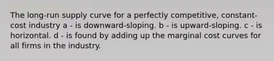 The long-run supply curve for a perfectly competitive, constant-cost industry a - is downward-sloping. b - is upward-sloping. c - is horizontal. d - is found by adding up the marginal cost curves for all firms in the industry.