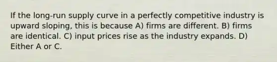 If the long-run supply curve in a perfectly competitive industry is upward sloping, this is because A) firms are different. B) firms are identical. C) input prices rise as the industry expands. D) Either A or C.