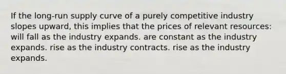 If the long-run supply curve of a purely competitive industry slopes upward, this implies that the prices of relevant resources: will fall as the industry expands. are constant as the industry expands. rise as the industry contracts. rise as the industry expands.