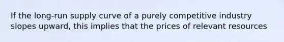 If the long-run supply curve of a purely competitive industry slopes upward, this implies that the prices of relevant resources