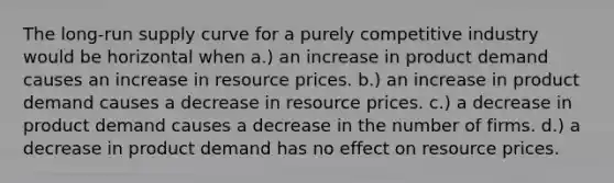 The long-run supply curve for a purely competitive industry would be horizontal when a.) an increase in product demand causes an increase in resource prices. b.) an increase in product demand causes a decrease in resource prices. c.) a decrease in product demand causes a decrease in the number of firms. d.) a decrease in product demand has no effect on resource prices.