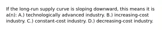 If the <a href='https://www.questionai.com/knowledge/kDweKfWm70-long-run-supply' class='anchor-knowledge'>long-run supply</a> curve is sloping downward, this means it is a(n): A.) technologically advanced industry. B.) increasing-cost industry. C.) constant-cost industry. D.) decreasing-cost industry.