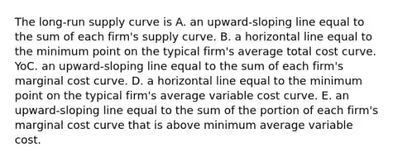 The​ <a href='https://www.questionai.com/knowledge/kDweKfWm70-long-run-supply' class='anchor-knowledge'>long-run supply</a> curve is A. an​ upward-sloping line equal to the sum of each​ firm's supply curve. B. a horizontal line equal to the minimum point on the typical​ firm's average total cost curve. YoC. an​ upward-sloping line equal to the sum of each​ firm's marginal cost curve. D. a horizontal line equal to the minimum point on the typical​ firm's average variable cost curve. E. an​ upward-sloping line equal to the sum of the portion of each​ firm's marginal cost curve that is above minimum average variable cost.