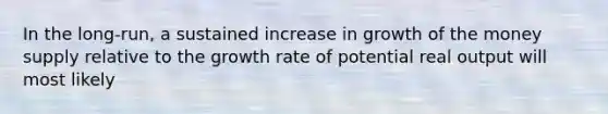 In the long-run, a sustained increase in growth of the money supply relative to the growth rate of potential real output will most likely