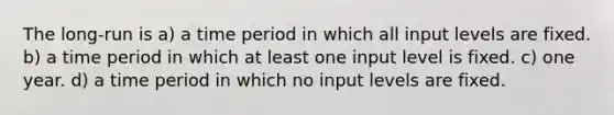 The long-run is a) a time period in which all input levels are fixed. b) a time period in which at least one input level is fixed. c) one year. d) a time period in which no input levels are fixed.