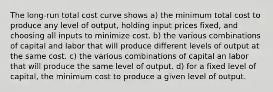 The long-run total cost curve shows a) the minimum total cost to produce any level of output, holding input prices fixed, and choosing all inputs to minimize cost. b) the various combinations of capital and labor that will produce different levels of output at the same cost. c) the various combinations of capital an labor that will produce the same level of output. d) for a fixed level of capital, the minimum cost to produce a given level of output.