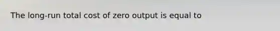 The long-run total cost of zero output is equal to