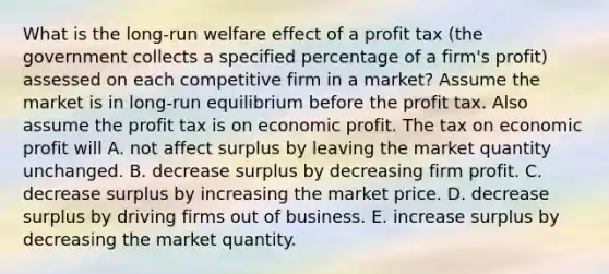 What is the​ long-run welfare effect of a profit tax​ (the government collects a specified percentage of a​ firm's profit) assessed on each competitive firm in a​ market? Assume the market is in​ long-run equilibrium before the profit tax. Also assume the profit tax is on economic profit. The tax on economic profit will A. not affect surplus by leaving the market quantity unchanged. B. decrease surplus by decreasing firm profit. C. decrease surplus by increasing the market price. D. decrease surplus by driving firms out of business. E. increase surplus by decreasing the market quantity.